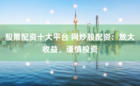 股票配资十大平台 网炒股配资：放大收益，谨慎投资