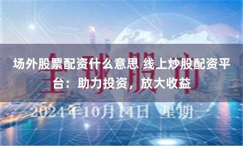 场外股票配资什么意思 线上炒股配资平台：助力投资，放大收益