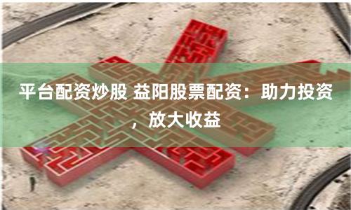 平台配资炒股 益阳股票配资：助力投资，放大收益