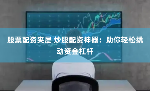 股票配资夹层 炒股配资神器：助你轻松撬动资金杠杆