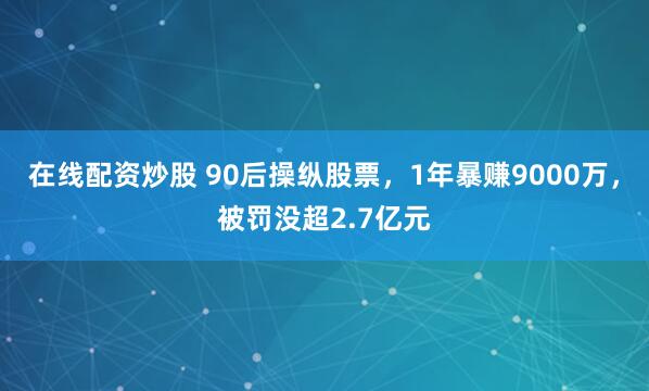在线配资炒股 90后操纵股票，1年暴赚9000万，被罚没超2.7亿元
