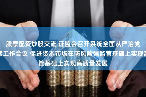 股票配资炒股交流 证监会召开系统全面从严治党暨纪检监察工作会议 促进资本市场在防风险强监管基础上实现高质量发展