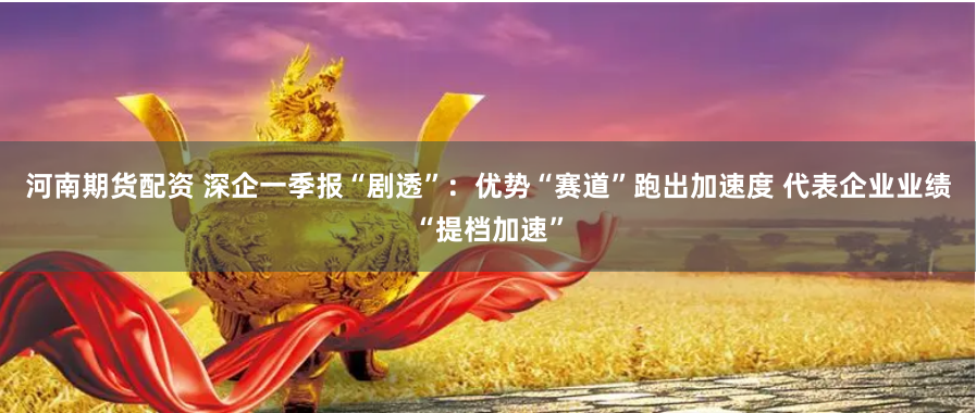 河南期货配资 深企一季报“剧透”：优势“赛道”跑出加速度 代表企业业绩“提档加速”