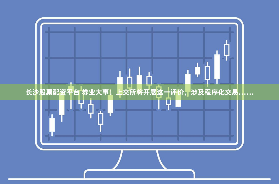 长沙股票配资平台 券业大事！上交所将开展这一评价，涉及程序化交易……