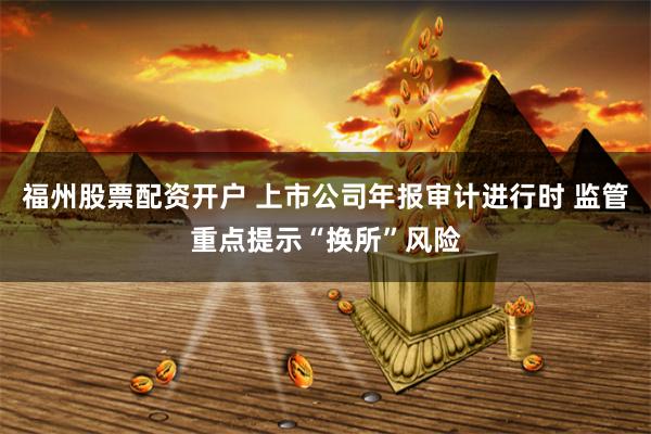 福州股票配资开户 上市公司年报审计进行时 监管重点提示“换所”风险