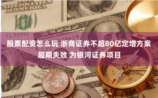 股票配资怎么玩 浙商证券不超80亿定增方案超期失效 为银河证券项目