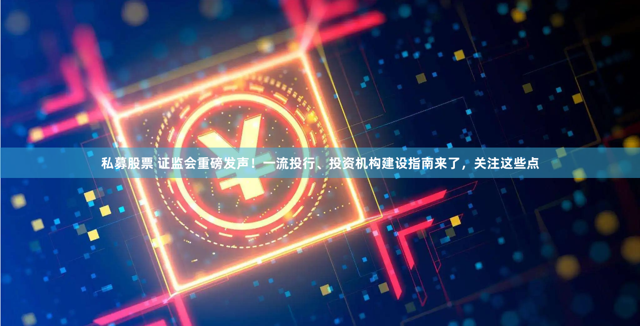 私募股票 证监会重磅发声！一流投行、投资机构建设指南来了，关注这些点