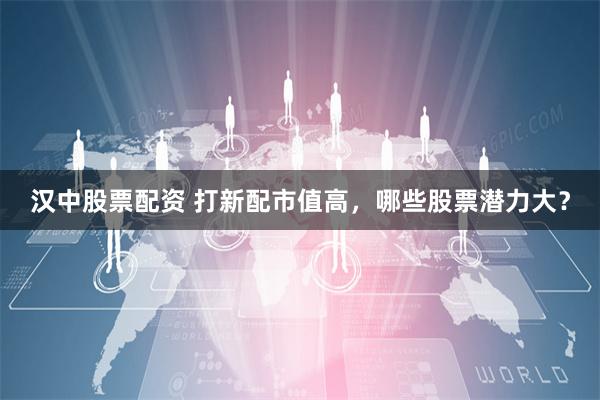 汉中股票配资 打新配市值高，哪些股票潜力大？