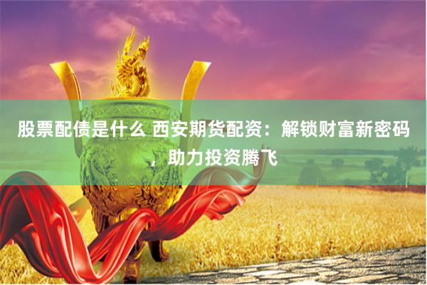 股票配债是什么 西安期货配资：解锁财富新密码，助力投资腾飞
