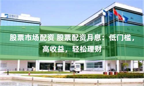 股票市场配资 股票配资月息：低门槛，高收益，轻松理财