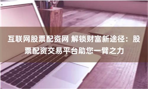 互联网股票配资网 解锁财富新途径：股票配资交易平台助您一臂之力