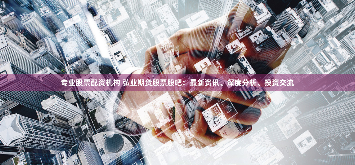 专业股票配资机构 弘业期货股票股吧：最新资讯、深度分析、投资交流