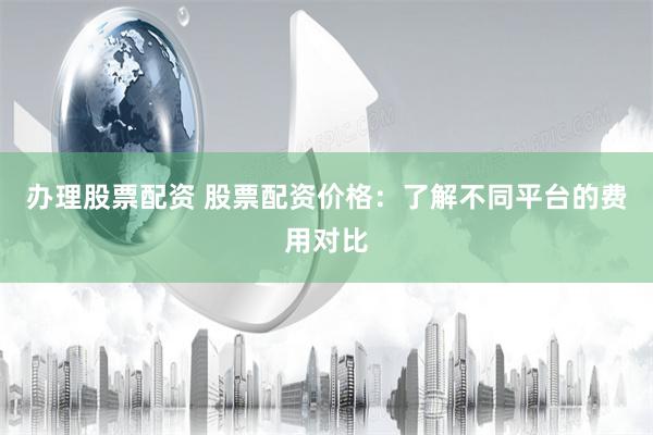 办理股票配资 股票配资价格：了解不同平台的费用对比