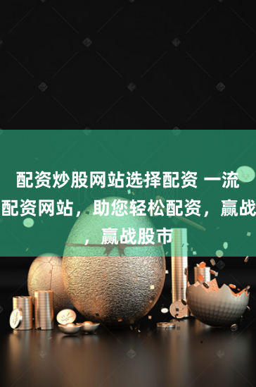 配资炒股网站选择配资 一流炒股配资网站，助您轻松配资，赢战股市