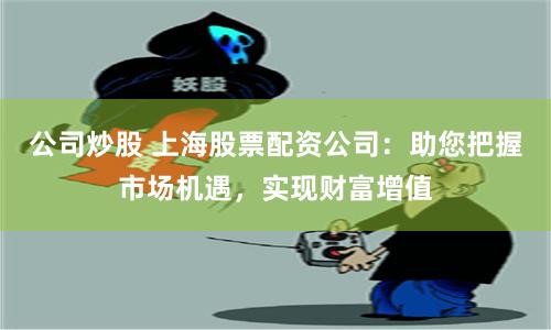 公司炒股 上海股票配资公司：助您把握市场机遇，实现财富增值