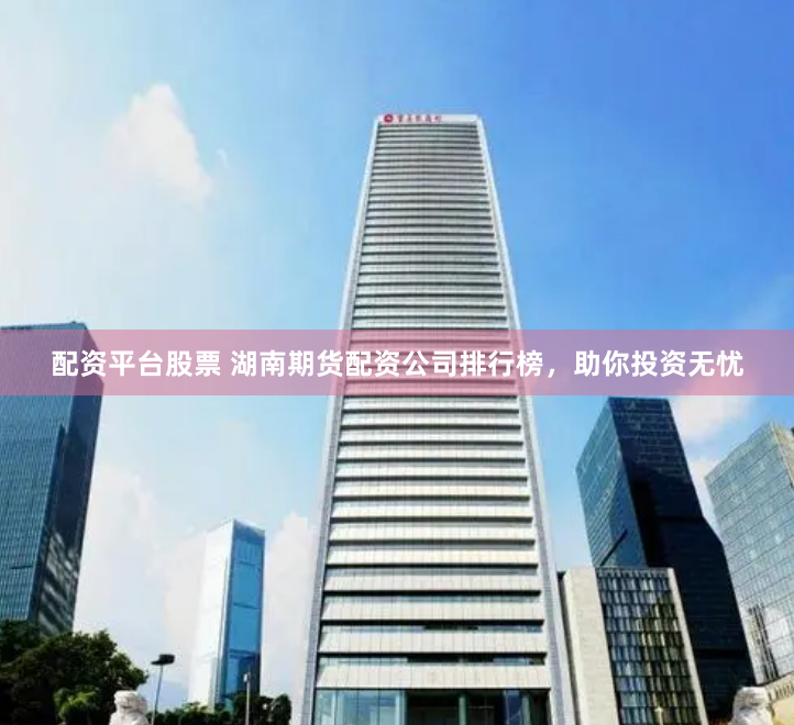 配资平台股票 湖南期货配资公司排行榜,助你投资无忧