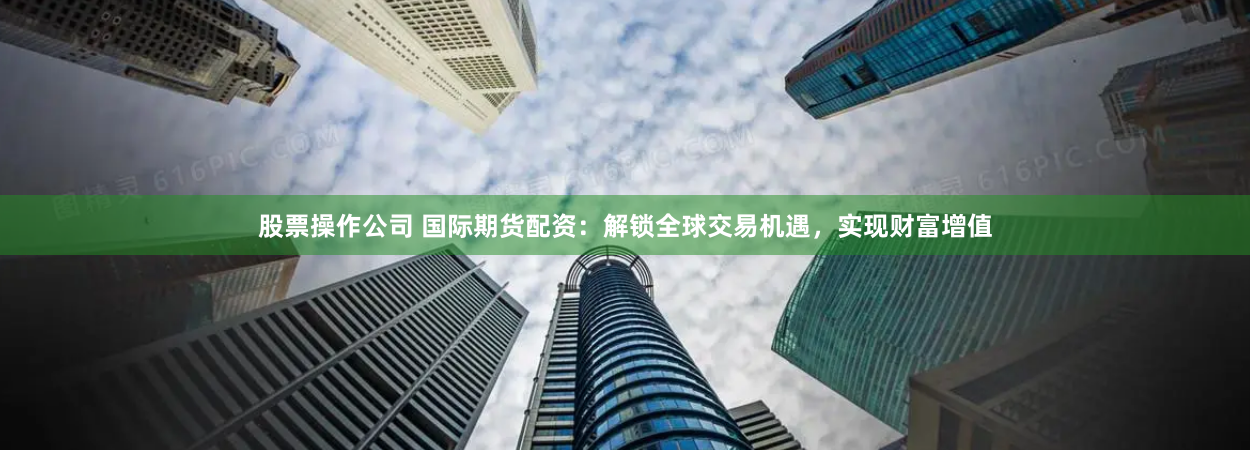 股票操作公司 国际期货配资：解锁全球交易机遇，实现财富增值
